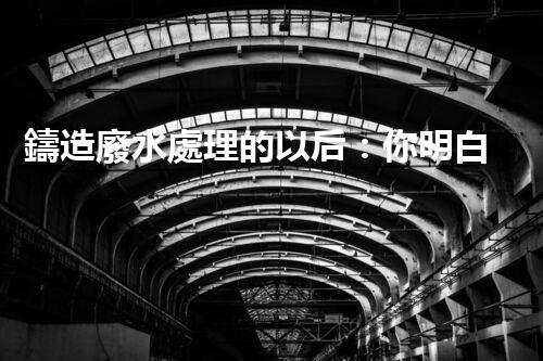 鑄造廢水處理的以后：你明白嗎？